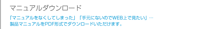 カタログダウンロード:「マニュアルをなくしてしまった」「手元にないのでWEB上で見たい」…製品マニュアルをPDF形式でダウンロードいただけます。