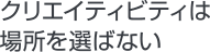クリエイティビティは場所を選ばない