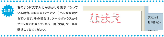 ＜注意＞右のように文字入力がおかしな表示になっている場合、コロコロ（ファンシー）ペンが反映されています。その場合は、ツールボックスからブラシなどを選んで、もう一度「文字」ツールを選択してみてください。