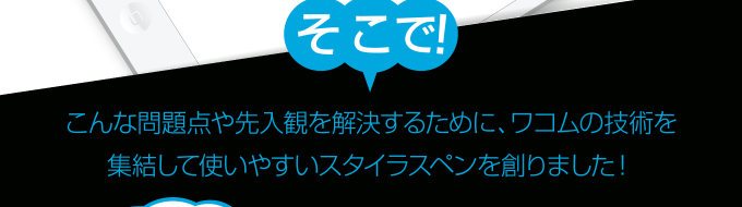 こんな問題点や先入観を解決するために、ワコムの技術を集結して使いやすいスタイラスペンを創りました！