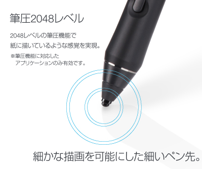 筆圧2048レベル 2048レベルの筆圧機能でに描いているような感覚を実現。細かな描画を可能にした細いペン先。※筆圧機能に対応したアプリケーションのみ有効です。