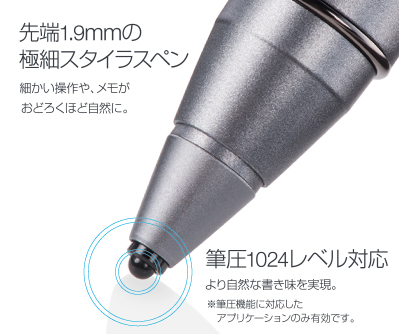 先端1.9mmの極細スタイラスペン 細かい操作や、メモがおどろくほど自然に。 筆圧1024レベル対応 より自然な書き味を実現。※筆圧機能に対応したアプリケーションのみ有効です。