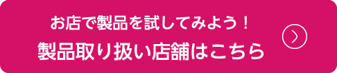 お店で製品を試してみよう！製品取り扱い店舗はこちら