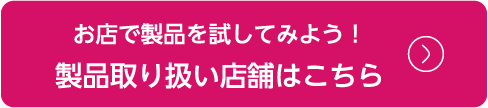 お店で製品を試してみよう！製品取り扱い店舗はこちら