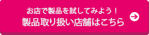 お店で製品を試してみよう！製品取り扱い店舗はこちら