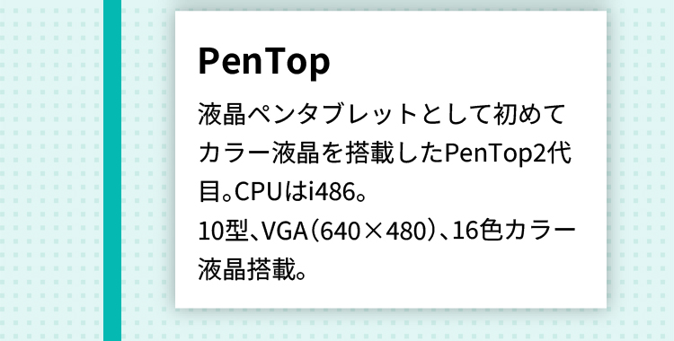 PenTop 液晶ペンタブレットとして初めてカラー液晶を搭載したPenTop2代目。CPUはi486。 10型、VGA（640×480）、16色カラー液晶搭載。