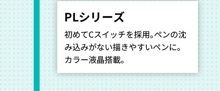 PLシリーズ 初めてCスイッチを採用。ペンの沈み込みがない描きやすいペンに。
      カラー液晶搭載。