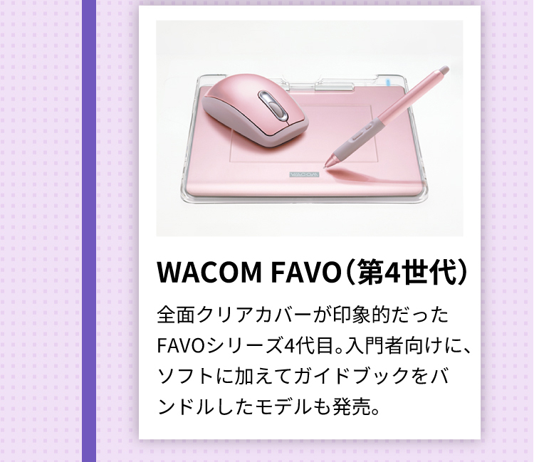 WACOM FAVO（第4世代）全面クリアカバーが印象的だったFAVOシリーズ4代目。入門者向けに、ソフトに加えてガイドブックをバンドルしたモデルも発売。