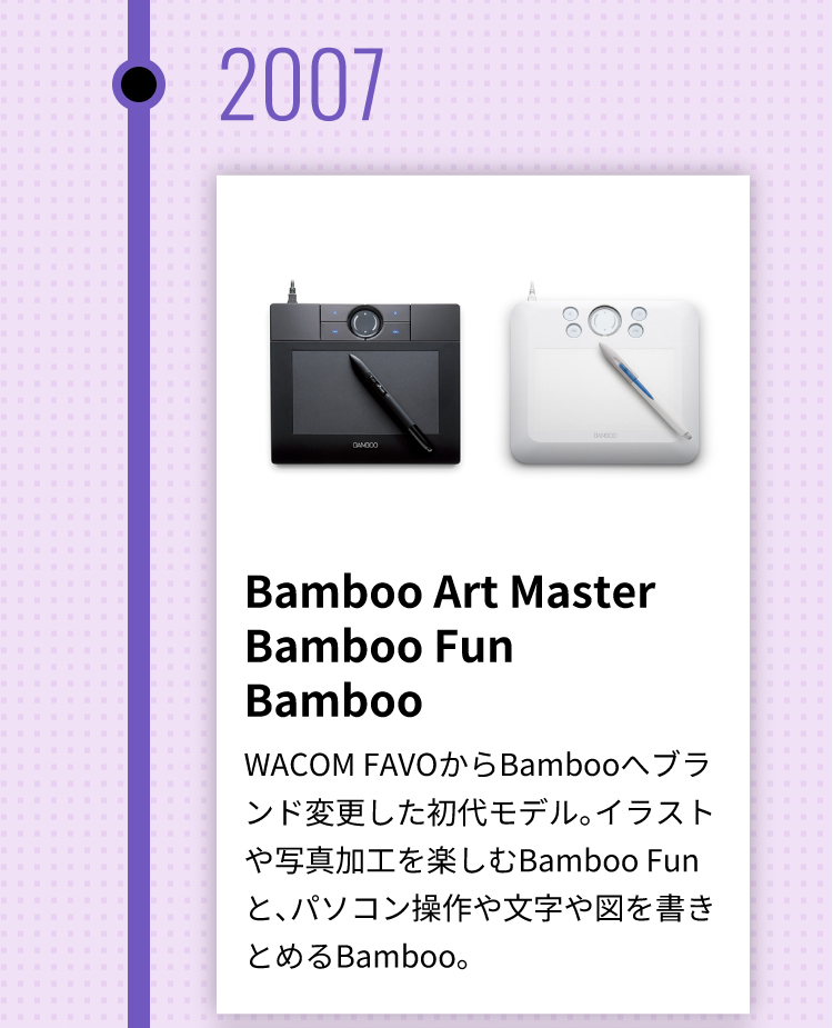 Bamboo Art Master Bamboo Fun Bamboo WACOM FAVOからBambooへブランド変更した初代モデル。イラストや写真加工を楽しむBamboo Funと、パソコン操作や文字や図を書きとめるBamboo。