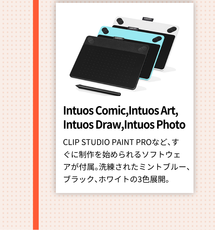 Intuos Comic,Intuos Art,Intuos Draw,Intuos Photo CLIP STUDIO PAINT PROなど、すぐに制作を始められるソフトウェアが付属。洗練されたミントブルー、ブラック、ホワイトの3色展開。