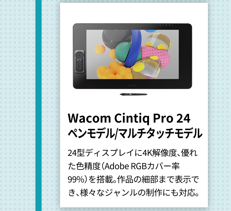 Wacom Cintiq Pro 24
      ペンモデル/マルチタッチモデル 24型ディスプレイに4K解像度、優れた色精度（Adobe RGBカバー率99%）を搭載。作品の細部まで表示でき、様々なジャンルの制作にも対応。