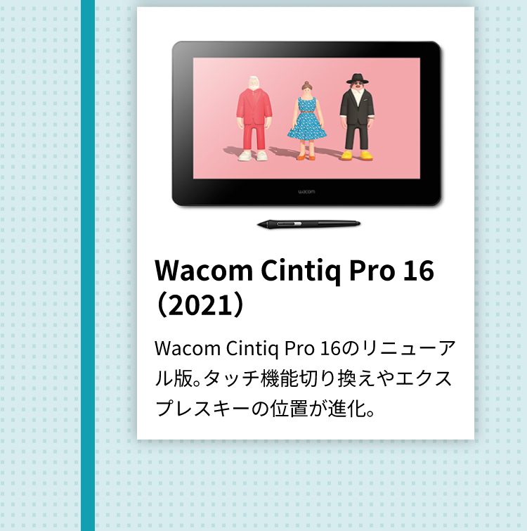 Wacom Cintiq Pro 16（2021） Wacom Cintiq Pro 16のリニューアル版。タッチ機能切り換えやエクスプレスキーの位置が進化。