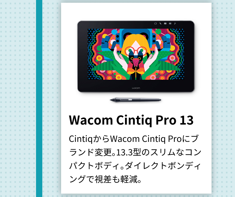 Wacom Cintiq Pro 13 CintiqからWacom Cintiq Proにブランド変更。13.3型のスリムなコンパクトボディ。ダイレクトボンディングで視差も軽減。