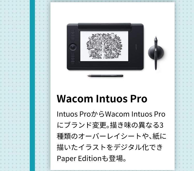 Wacom Intuos Pro Intuos ProからWacom Intuos Proにブランド変更。描き味の異なる3種類のオーバーレイシートや、紙に描いたイラストをデジタル化できPaper Editionも登場。