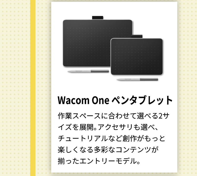 Wacom One ペンタブレット 作業スペースに合わせて選べる2サイズを展開。アクセサリも選べ、チュートリアルなど創作がもっと楽しくなる多彩なコンテンツが揃ったエントリーモデル。