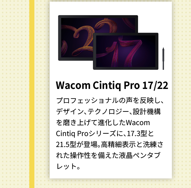 Wacom Cintiq Pro 17/22 プロフェッショナルの声を反映し、デザイン、テクノロジー、設計機構を磨き上げて進化したWacom Cintiq Proシリーズに、17.3型と21.5型が登場。高精細表示と洗練された操作性を備えた液晶ペンタブレット。