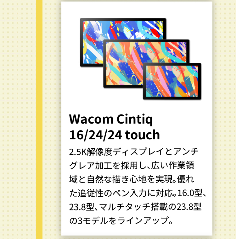 Wacom Cintiq 16/24/24 touch 2.5K解像度ディスプレイとアンチグレア加工を採用し、広い作業領域と自然な描き心地を実現。優れた追従性のペン入力に対応。16.0型、23.8型、マルチタッチ搭載の23.8型の3モデルをラインアップ。