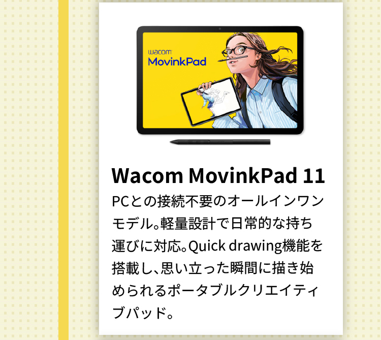 Wacom MovinkPad 11 PCとの接続不要のオールインワンモデル。軽量設計で日常的な持ち運びに対応。Quick drawing機能を搭載し、思い立った瞬間に描き始められるポータブルクリエイティブパッド。