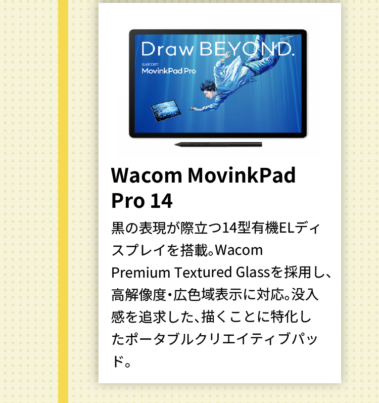 Wacom MovinkPad Pro 14 黒の表現が際立つ14型有機ELディスプレイを搭載。Wacom Premium Textured Glassを採用し、高解像度・広色域表示に対応。没入感を追求した、描くことに特化したポータブルクリエイティブパッド。