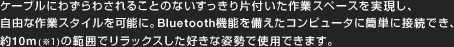 P[uɂ킸킳邱Ƃ̂ȂЕtƃXy[XARȍƃX^C\ɁBBluetooth@\Rs[^ɊȒPɐڑłA10m(1)͈̔͂ŃbNXDȎpŎgpł܂B