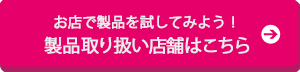 お店で製品を試してみよう!製品取り扱い店舗はこちら